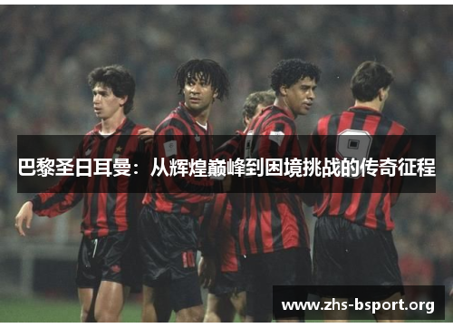 巴黎圣日耳曼：从辉煌巅峰到困境挑战的传奇征程