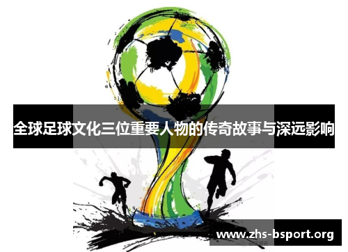 全球足球文化三位重要人物的传奇故事与深远影响