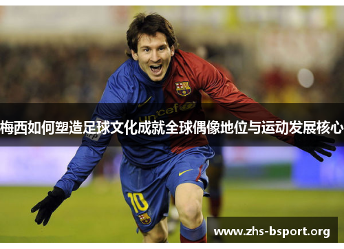梅西如何塑造足球文化成就全球偶像地位与运动发展核心