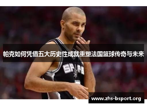 帕克如何凭借五大历史性成就重塑法国篮球传奇与未来
