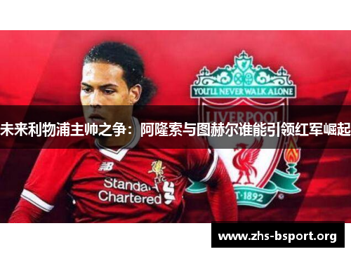 未来利物浦主帅之争：阿隆索与图赫尔谁能引领红军崛起