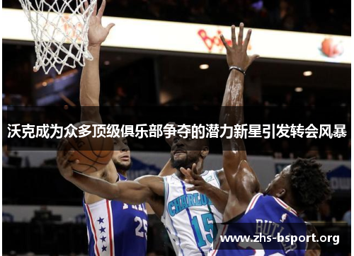 沃克成为众多顶级俱乐部争夺的潜力新星引发转会风暴