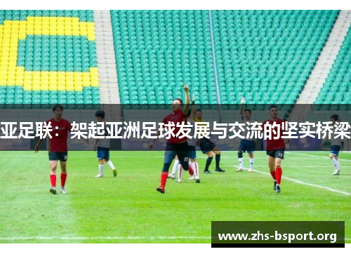 亚足联：架起亚洲足球发展与交流的坚实桥梁