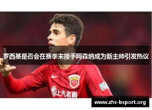 罗西基是否会在赛季末接手阿森纳成为新主帅引发热议