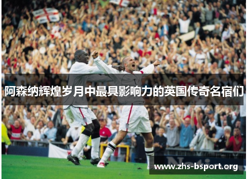 阿森纳辉煌岁月中最具影响力的英国传奇名宿们