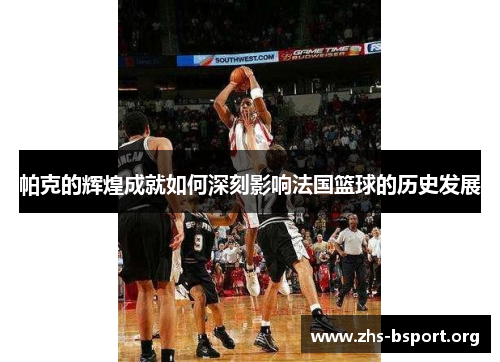 帕克的辉煌成就如何深刻影响法国篮球的历史发展